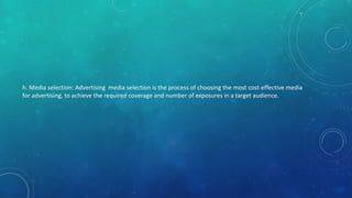 h. Media selection: Advertising media selection is the process of choosing the most cost-effective media
for advertising, to achieve the required coverage and number of exposures in a target audience.
 