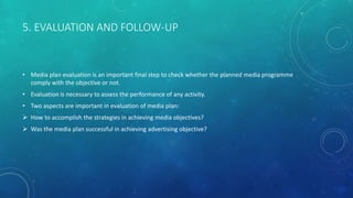 5. EVALUATION AND FOLLOW-UP
• Media plan evaluation is an important final step to check whether the planned media programme
comply with the objective or not.
• Evaluation is necessary to assess the performance of any activity.
• Two aspects are important in evaluation of media plan:
 How to accomplish the strategies in achieving media objectives?
 Was the media plan successful in achieving advertising objective?
 