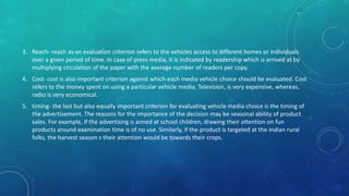 3. Reach- reach as an evaluation criterion refers to the vehicles access to different homes or individuals
over a given period of time. In case of press media, it is indicated by readership which is arrived at by
multiplying circulation of the paper with the average number of readers per copy.
4. Cost- cost is also important criterion against which each media vehicle choice should be evaluated. Cost
refers to the money spent on using a particular vehicle media. Television, is very expensive, whereas,
radio is very economical.
5. timing- the last but also equally important criterion for evaluating vehicle media choice is the timing of
the advertisement. The reasons for the importance of the decision may be seasonal ability of product
sales. For example, if the advertising is aimed at school children, drawing their attention on fun
products around examination time is of no use. Similarly, if the product is targeted at the Indian rural
folks, the harvest season s their attention would be towards their crops.
 