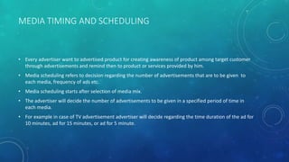 MEDIA TIMING AND SCHEDULING
• Every advertiser want to advertised product for creating awareness of product among target customer
through advertisements and remind then to product or services provided by him.
• Media scheduling refers to decision regarding the number of advertisements that are to be given to
each media, frequency of ads etc.
• Media scheduling starts after selection of media mix.
• The advertiser will decide the number of advertisements to be given in a specified period of time in
each media.
• For example in case of TV advertisement advertiser will decide regarding the time duration of the ad for
10 minutes, ad for 15 minutes, or ad for 5 minute.
 