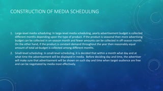 CONSTRUCTION OF MEDIA SCHEDULING
1. Large-level media scheduling: In large-level media scheduling, yearly advertisement budget is collected
different months depending upon the type of product. If the product is seasonal then more advertising
budget can be collected in on-season month and fewer amounts can be collected in off-season month.
On the other hand, if the product is constant demand throughout the year then reasonably equal
amount of total ad-budget is collected among different months.
2. Small-level scheduling: In small-level scheduling, it is decided that within a month what day and at
what time the advertisement will be displayed in media. Before deciding day and time, the advertiser
will make sure that advertisement will be shown on such day and time when target-audience are free
and can be negotiated by media most effectively.
 
