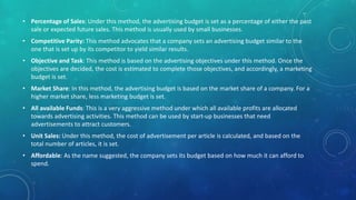• Percentage of Sales: Under this method, the advertising budget is set as a percentage of either the past
sale or expected future sales. This method is usually used by small businesses.
• Competitive Parity: This method advocates that a company sets an advertising budget similar to the
one that is set up by its competitor to yield similar results.
• Objective and Task: This method is based on the advertising objectives under this method. Once the
objectives are decided, the cost is estimated to complete those objectives, and accordingly, a marketing
budget is set.
• Market Share: In this method, the advertising budget is based on the market share of a company. For a
higher market share, less marketing budget is set.
• All available Funds: This is a very aggressive method under which all available profits are allocated
towards advertising activities. This method can be used by start-up businesses that need
advertisements to attract customers.
• Unit Sales: Under this method, the cost of advertisement per article is calculated, and based on the
total number of articles, it is set.
• Affordable: As the name suggested, the company sets its budget based on how much it can afford to
spend.
 
