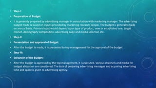 • Step-I:
• Preparation of Budget:
• It is generally prepared by advertising manager in consultation with marketing manager. The advertising
budget made is based on inputs provided by marketing research people. The budget is generally made
on annual basis. Primary input would depend upon type of product, new or established one, target
market, demography composition, advertising copy and media selection etc.
• Step-II:
• Presentation and approval of Budget:
• After the budget is made, it is presented to top management for the approval of the budget.
• Step-III:
• Execution of the Budget:
• After the budget is approved by the top management, it is executed. Various channels and media for
budget allocation are considered. The task of preparing advertising messages and acquiring advertising
time and space is given to advertising agency.
 
