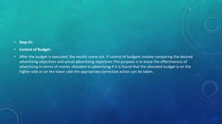 • Step-IV:
• Control of Budget:
• After the budget is executed, the results come out. If control of budgets involve comparing the desired
advertising objectives and actual advertising objectives The purpose is to know the effectiveness of
advertising in-terms of money allocated to advertising If it is found that the allocated budget is on the
higher side or on the lower side the appropriate corrective action can be taken.
 