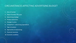 CIRCUMSTANCES AFFECTING ADVERTISING BUDGET
1. Area of market
2. Steps of product life cycle
3. Advertising strategy
4. Product distinction
5. Changes in price
6. Competitor’s advertising expenditure
7. Type of product
8. Approaches of advertising
9. Financial resources
10. Economic condition
 