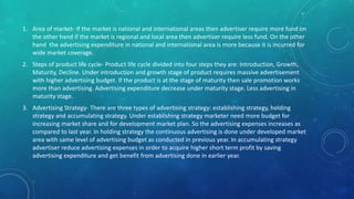 1. Area of market- If the market is national and international areas then advertiser require more fund on
the other hand if the market is regional and local area then advertiser require less fund. On the other
hand the advertising expenditure in national and international area is more because it is incurred for
wide market coverage.
2. Steps of product life cycle- Product life cycle divided into four steps they are: Introduction, Growth,
Maturity, Decline. Under introduction and growth stage of product requires massive advertisement
with higher advertising budget. If the product is at the stage of maturity then sale promotion works
more than advertising. Advertising expenditure decrease under maturity stage. Less advertising in
maturity stage.
3. Advertising Strategy- There are three types of advertising strategy: establishing strategy, holding
strategy and accumulating strategy. Under establishing strategy marketer need more budget for
increasing market share and for development market plan. So the advertising expenses increases as
compared to last year. In holding strategy the continuous advertising is done under developed market
area with same level of advertising budget as conducted in previous year. In accumulating strategy
advertiser reduce advertising expenses in order to acquire higher short term profit by saving
advertising expenditure and get benefit from advertising done in earlier year.
 