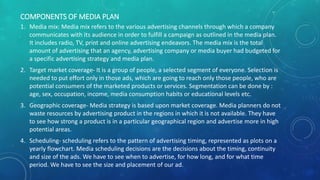 COMPONENTS OF MEDIA PLAN
1. Media mix: Media mix refers to the various advertising channels through which a company
communicates with its audience in order to fulfill a campaign as outlined in the media plan.
It includes radio, TV, print and online advertising endeavors. The media mix is the total
amount of advertising that an agency, advertising company or media buyer had budgeted for
a specific advertising strategy and media plan.
2. Target market coverage- It is a group of people, a selected segment of everyone. Selection is
needed to put effort only in those ads, which are going to reach only those people, who are
potential consumers of the marketed products or services. Segmentation can be done by :
age, sex, occupation, income, media consumption habits or educational levels etc.
3. Geographic coverage- Media strategy is based upon market coverage. Media planners do not
waste resources by advertising product in the regions in which it is not available. They have
to see how strong a product is in a particular geographical region and advertise more in high
potential areas.
4. Scheduling- scheduling refers to the pattern of advertising timing, represented as plots on a
yearly flowchart. Media scheduling decisions are the decisions about the timing, continuity
and size of the ads. We have to see when to advertise, for how long, and for what time
period. We have to see the size and placement of our ad.
 
