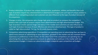 4. Product distinction- If product has unique characteristics, qualitative, utilities and benefits then such
type of product require less advertisement or advertisement budget and such type of unique product is
different from competing product and customers are also influence to this type of product because of
its uniqueness.
5. Changes in price- the companies who change high price on product as compare the competitor’s
product then such type of product require more advertisement and high advertisement budget. This
type of product creates special image and status in the market and customers are also influence to
such type of product because of most effective and attractive advertisement. This type of product is
called as high status product. For e.g. Fair & Lovely beauty cream.
6. Competitors advertising expenditure- If competitors are spending more on advertising then we have to
spend more amount on advertising to save reputation, goodwill in the market and also maintain brand
awareness or preferences in the market. On the other hand if the competitors are spending less on
advertising then we have to spend less amount on advertising to continue in the market with less
advertisement budget. It means our advertising budget is depends upon competitors ad budget.
 