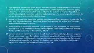 7. Type of product- for consumer goods requires more advertisement budget as compare to industrial
goods. In case, of consumer goods requires more effective advertising messages, emotional appeal,
better means of communication which helps to influence the customer to purchase the product. In
case of industrial goods require less advertising budget as compared to consumer goods. Companies do
not spend more on advertising for industrial goods.
8. Approaches of advertising- Advertising budget is depends upon different approaches of advertising. For
short term investment advertiser spend lesser amount on advertising and for long term investment
advertiser spend more on advertising.
9. Financial resources- Advertising is depends upon availability of fund. If advertiser has more financial
resources then he can able to spend more in advertising and if advertiser has less financial resources
then he spend less according to the availability of fund.
10. Economic condition- Economic condition is also affects on advertisement budget. Economy may passes
through boom or depression. During boom condition, company spend more on advertising because in
this period company get higher profit, more sale, increase the demand of product and also increase
market share and goodwill of the company. On the other hand during depression period company
spend less on advertising because general demand level is low.
 