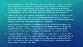 5. Reach versus frequency- Reach refers to the total number of different people or households
exposed, at least once, to a medium during a given period. Frequency refers to the number
of times the receiver is exposed to the media vehicle. There should be an attempt in the
media objectives to balance the reach and frequency. They must decide whether to have the
message be seen or heard by more people (reach) or by fewer more often (frequency).
6. Creative aspects and mood- Creative considerations such as the quality of reproduction, the
colour effect, special effects, have to be considered. Media decisions have to be made in
consultation with the creative team that has actually produced the ad. In developing a media
strategy, marketer must consider both creativity and mood factor.
7. Flexibility- the ability of the media to adapt to changing and specific needs of advertisers is
flexibility. Certain media allows such flexibility with respect to the advertised message, the
geographical coverage and the ad budget. If the plan has not build in some flexibility,
opportunity may be lost and/ or the company may not be able to address new threats.
8. Budget Considerations- A choice of media will depend to a large extent upon the size of the
advertising budget. Certain media types may be too expensive for the funds available. One of
the most important decisions in the development of media strategy is cost estimating. The
value of any strategy can be determined by how well it delivers the message to the audience
with the lowest cost and the least waste.
 