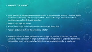 1. ANALYZE THE MARKET
• Every media plan begins with the market analysis or environmental analysis. Complete review
of internal and external factors is required to be done. At this stage media planner try to
identify answers of the following questions:
• ▪ Who is the target audience?
• ▪ What internal and external factors may influence the media plan?
• ▪ Where and when to focus the advertising efforts?
• The target audience can be classified in terms of age, sex, income, occupation, and other
variables. The classification of target audience helps media planner to understand the media
consumption habit, and accordingly choose the most appropriate media or media mix.
 