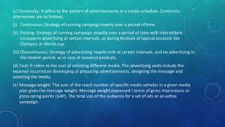 (c) Continuity: It refers to the pattern of advertisements in a media schedule. Continuity
alternatives are as follows;
(i) Continuous: Strategy of running campaign evenly over a period of time.
(ii) Pulsing: Strategy of running campaign steadily over a period of time with intermittent
increase in advertising at certain intervals, as during festivals or special occasion like
Olympics or World-cup.
(iii) Discontinuous: Strategy of advertising heavily only at certain intervals, and no advertising in
the interim period, as in case of seasonal products.
(d) Cost: It refers to the cost of selecting different media. The advertising costs include the
expense incurred on developing or preparing advertisements, designing the message and
selecting the media.
(e) Message weight: The sum of the reach number of specific media vehicles in a given media
plan gives the message weight. Message weight expressed I terms of gross impressions or
gross rating points (GRP). The total size of the audience for a set of ads or an entire
campaign.
 