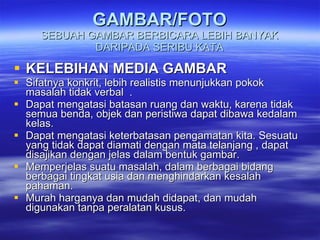 GAMBAR/FOTO SEBUAH GAMBAR BERBICARA LEBIH BANYAK DARIPADA SERIBU KATA KELEBIHAN MEDIA GAMBAR Sifatnya konkrit, lebih realistis menunjukkan pokok masalah tidak verbal  . Dapat mengatasi batasan ruang dan waktu, karena tidak semua benda, objek dan peristiwa dapat dibawa kedalam kelas. Dapat mengatasi keterbatasan pengamatan kita. Sesuatu yang tidak dapat diamati dengan mata telanjang , dapat disajikan dengan jelas dalam bentuk gambar. Memperjelas suatu masalah, dalam berbagai bidang berbagai tingkat usia dan menghindarkan kesalah pahaman. Murah harganya dan mudah didapat, dan mudah digunakan tanpa peralatan kusus. 