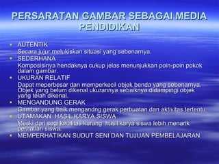 PERSARATAN GAMBAR SEBAGAI MEDIA PENDIDIKAN AUTENTIK Secara jujur melukiskan situasi yang sebenarnya. SEDERHANA Komposisinya hendaknya cukup jelas menunjukkan poin-poin pokok dalam gambar. UKURAN RELATIF Dapat meperbesar dan memperkecil objek benda yang sebenarnya. Objek yang belum dikenal ukurannya sebaiknya didampingi objek yang telah dikenal. MENGANDUNG GERAK Gambar yang baik mengandng gerak perbuatan dan aktivitas tertentu. UTAMAKAN  HASIL KARYA SISWA Meski dari segi kwalitas kurang  hasil karya siswa lebih menarik perhatian siswa. MEMPERHATIKAN SUDUT SENI DAN TUJUAN PEMBELAJARAN 