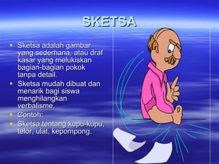 SKETSA Sketsa adalah gambar yang sederhana, atau draf kasar yang melukiskan bagian-bagian pokok tanpa detail. Sketsa mudah dibuat dan  menarik bagi siswa menghilangkan verbalisme. Contoh:  Sketsa tentang kupu-kupu, telor, ulat, kepompong. 
