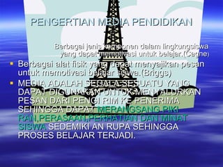 PENGERTIAN MEDIA PENDIDIKAN Berbagai jenis komponen dalam lingkungsiswa yang dapat memotivasi untuk belajar.(Cagne ) Berbagai alat fisik yang dapat menyajikan pesan untuk memotivasi belajar siswa.(Briggs) MEDIA ADALAH SEGALA SESUATU YANG DAPAT DIGUNAKAN UNTUK MENYALURKAN PESAN DARI PENGI RIM KE PENERIMA SEHINGGA DAPAT  MERANGSANG PIKI RAN,PERASAAN,PERHATIAN DAN MINAT SISWA  SEDEMIKI AN RUPA SEHINGGA PROSES BELAJAR TERJADI. 