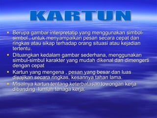 Berupa gambar interpretatip yang menggunakan simbol-simbol , untuk menyampaikan pesan secara cepat dan ringkas atau sikap terhadap orang situasi atau kejadian tertentu. Dituangkan kedalam gambar sederhana, menggunakan simbul-simbul karakter yang mudah dikenal dan dimengerti dengan cepat Kartun yang mengena , pesan yang besar dan luas disajikan secara ringkas, kesannya tahan lama. Misalnya kartun tentang keterbatasan lowongan kerja dibanding  lumlah tenaga kerja. KARTUN 