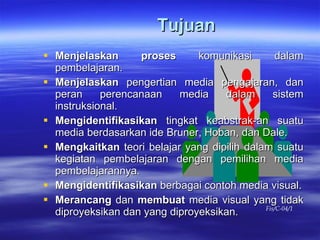 Tujuan Menjelaskan proses  komunikasi dalam pembelajaran. Menjelaskan  pengertian media pengajaran, dan peran perencanaan media dalam sistem instruksional. Mengidentifikasikan  tingkat keabstrak-an suatu media berdasarkan ide Bruner, Hoban, dan Dale. Mengkaitkan  teori belajar yang dipilih dalam suatu kegiatan pembelajaran dengan pemilihan media pembelajarannya. Mengidentifikasikan  berbagai contoh media visual. Merancang  dan  membuat  media visual yang tidak diproyeksikan dan yang diproyeksikan. Fis/C-04/1 