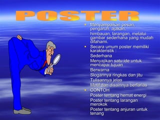Menyampaikan pesan, pengaruh, ajakan,  himbauan, larangan, melalui gambar sederhana yang mudah difahami. Secara umum poster memiliki karakteristik :  Sederhana Menyajikan satu ide untuk mencapai tujuan Berwarna Slogannya ringkas dan jitu Tulisannya jelas Motif dan disainnya berfarias CONTOH Poster tentang hemat energi  Poster tentang larangan merokok Poster tentang anjuran untuk tenang POSTER 