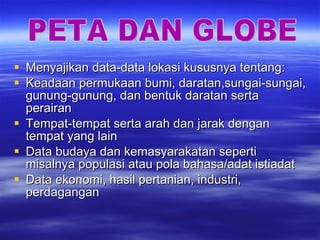Menyajikan data-data lokasi kususnya tentang: Keadaan permukaan bumi, daratan,sungai-sungai, gunung-gunung, dan bentuk daratan serta perairan Tempat-tempat serta arah dan jarak dengan tempat yang lain Data budaya dan kemasyarakatan seperti misalnya populasi atau pola bahasa/adat istiadat Data ekonomi, hasil pertanian, industri, perdagangan PETA DAN GLOBE 
