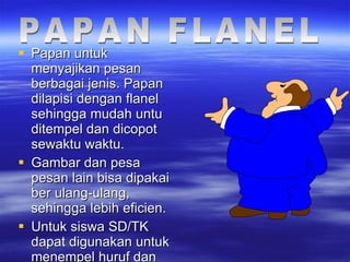 Papan untuk menyajikan pesan berbagai jenis. Papan dilapisi dengan flanel sehingga mudah untu ditempel dan dicopot sewaktu waktu. Gambar dan pesa pesan lain bisa dipakai ber ulang-ulang, sehingga lebih eficien. Untuk siswa SD/TK dapat digunakan untuk menempel huruf dan angka. PAPAN FLANEL 