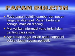 Pada papan buletin gambar dan pesan langsung ditempel. Papan berfungsi sebagai majalah dinding. Menyajikan informasi yang terkini dan penting bagi siswa. Agar tetap segar sajian pada papan ini selalu diganti secara periodik. PAPAN BULETIN 