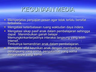 KEGUNAAN MEDIA Memperjelas penyajian pesan agar tidak terlalu bersifat ferbalistis.  Mengatasi keterbatasan ruang waktudan daya indera. Mengatasi sikap pasif anak dalam pembelajaran sehingga dapat  :Menimbulkan gairah belajar .  Memungkinkanterjadinya interaksi langsung yang lebih intensif.  :  Timbulnya kemandirian anak dalam pembelajaran. Mengatasi sifat keunikan anak dengan memberikan perangsang yang sama, pengalaman yang sama danpersepsi yang sama.  