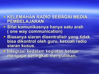 KELEMAHAN RADIO SEBAGAI MEDIA PEMBELAJARAN Sifat komunikasnya hanya satu arah ( one way communication) Biasanya siaran disentralisir yang tidak bisa dikontrol oleh guru, kecuali radio siaran kusus. Integrasi kedalam kegiatan belajar mengajar seringkali menyulitkan. 