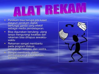 Perekam bisa berupa pita kaset maupun perekam digital, berfungsi ganda yang efektif sebagai media pembelajaran. Bisa digunakan berulang- ulang tanpa mengurangi kwalitas dan rekaman bisa dihapus sewaktu-waktu Rekaman sangat membantu pada program diskusi, pengajaran bahasa, dan sastra. Sangat membantu dalam pembelajaran di laboratorium bahasa.. ALAT REKAM 