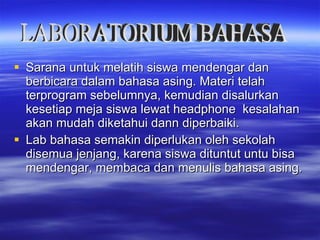 Sarana untuk melatih siswa mendengar dan berbicara dalam bahasa asing. Materi telah terprogram sebelumnya, kemudian disalurkan kesetiap meja siswa lewat headphone  kesalahan akan mudah diketahui dann diperbaiki. Lab bahasa semakin diperlukan oleh sekolah disemua jenjang, karena siswa dituntut untu bisa mendengar, membaca dan menulis bahasa asing. LABORATORIUM BAHASA 
