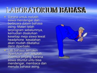 Sarana untuk melatih siswa mendengar dan berbicara dalam bahasa asing. Materi telah terprogram sebelumnya, kemudian disalurkan kesetiap meja siswa lewat headphone  kesalahan akan mudah diketahui dann diperbaiki. Lab bahasa semakin diperlukan oleh sekolah disemua jenjang, karena siswa dituntut untu bisa mendengar, membaca dan menulis bahasa asing. LABORATORIUM BAHASA 
