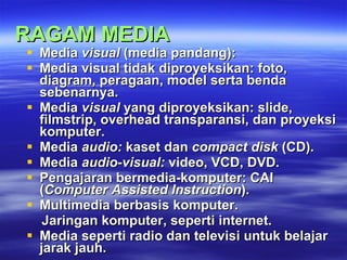 RAGAM MEDIA Media  visual  (media pandang ): Media visual  tidak diproyeksikan :  foto, diagram, peragaan, model serta benda sebenarnya. Media  visual  yang diproyeksikan :  slide, filmstrip, overhead transparansi, dan proyeksi komputer. Media  audio :  kaset dan  compact disk  (CD). Media  audio-visual :  video, VCD, DVD. Pengajaran bermedia-komputer :  CAI ( Computer Assisted Instruction ). Multimedia berbasis komputer. Jaringan komputer, seperti internet. Media seperti radio dan televisi untuk belajar jarak jauh. 