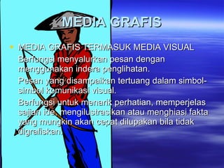 MEDIA GRAFIS MEDIA GRAFIS TERMASUK MEDIA VISUAL  Berfungsi menyalurkan pesan dengan menggunakan indera penglihatan. Pesan yang disampaikan tertuang dalam simbol-simbol komunikasi visual. Berfungsi untuk menarik perhatian, memperjelas sajian ide, mengilustrasikan atau menghiasi fakta yang mungkin akan cepat dilupakan bila tidak digrafiskan. 