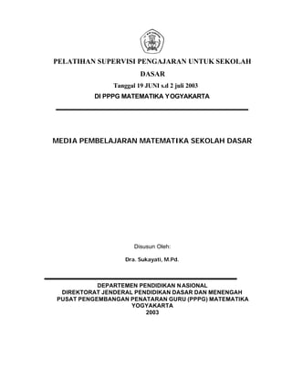 PELATIHAN SUPERVISI PENGAJARAN UNTUK SEKOLAH
                        DASAR
               Tanggal 19 JUNI s.d 2 juli 2003
         DI PPPG MATEMATIKA YOGYAKARTA




MEDIA PEMBELAJARAN MATEMATIKA SEKOLAH DASAR




                      Disusun Oleh:

                   Dra. Sukayati, M.Pd.



           DEPARTEMEN PENDIDIKAN N ASIONAL
 DIREKTORAT JENDERAL PENDIDIKAN DASAR DAN MENENGAH
PUSAT PENGEMBANGAN PENATARAN GURU (PPPG) MATEMATIKA
                    YOGYAKARTA
                        2003
 