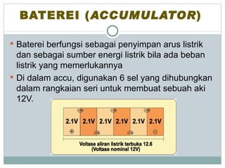 BATEREI (ACCUMULATOR)

 Baterei berfungsi sebagai penyimpan arus listrik
  dan sebagai sumber energi listrik bila ada beban
  listrik yang memerlukannya
 Di dalam accu, digunakan 6 sel yang dihubungkan
  dalam rangkaian seri untuk membuat sebuah aki
  12V.
 