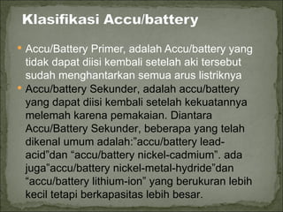  Accu/Battery Primer, adalah Accu/battery yang
  tidak dapat diisi kembali setelah aki tersebut
  sudah menghantarkan semua arus listriknya
 Accu/battery Sekunder, adalah accu/battery
  yang dapat diisi kembali setelah kekuatannya
  melemah karena pemakaian. Diantara
  Accu/Battery Sekunder, beberapa yang telah
  dikenal umum adalah:”accu/battery lead-
  acid”dan “accu/battery nickel-cadmium”. ada
  juga”accu/battery nickel-metal-hydride”dan
  “accu/battery lithium-ion” yang berukuran lebih
  kecil tetapi berkapasitas lebih besar.
 