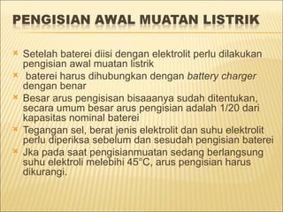    Setelah baterei diisi dengan elektrolit perlu dilakukan
    pengisian awal muatan listrik
    baterei harus dihubungkan dengan battery charger
    dengan benar
   Besar arus pengisisan bisaaanya sudah ditentukan,
    secara umum besar arus pengisian adalah 1/20 dari
    kapasitas nominal baterei
   Tegangan sel, berat jenis elektrolit dan suhu elektrolit
    perlu diperiksa sebelum dan sesudah pengisian baterei
   Jka pada saat pengisianmuatan sedang berlangsung
    suhu elektroli melebihi 45°C, arus pengisian harus
    dikurangi.
 