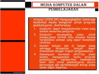 Media Komputer dalam
        Pembelajaran

Arsyad (2006:54) mengungkapkan beberapa
kelebihan media komputer untuk program
pembelajaran, diantaranya;
1.   Komputer dapat mengakomodasi siswa yang
     lamban menerima pelajaran.
2.   Komputer      merangsang    siswa    untuk
     mengerjakan latihan atau simulasi karena
     tersedianya animasi yang dapat menambah
     relaisme.
3.   Kendali belajar ada di tangan siswa
     sehingga     kecepatan    belajar    dapat
     disesuaikan dengan tingkat penguasaannya.
4.   Kemampuan merekam aktifitas siswa
     selama    menggunakan     suatu   program
     pembelajaran     memberikan    kesempatan
     lebih baik untuk pembelajaran secara
     perorangan dan perkembangan setiap siswa
     selalu dapat dipantau.
 