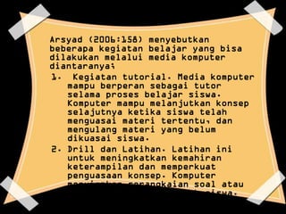 Arsyad (2006:158) menyebutkan
beberapa kegiatan belajar yang bisa
dilakukan melalui media komputer
diantaranya;
1. Kegiatan tutorial. Media komputer
   mampu berperan sebagai tutor
   selama proses belajar siswa.
   Komputer mampu melanjutkan konsep
   selajutnya ketika siswa telah
   menguasai materi tertentu, dan
   mengulang materi yang belum
   dikuasai siswa.
2. Drill dan Latihan. Latihan ini
   untuk meningkatkan kemahiran
   keterampilan dan memperkuat
   penguasaan konsep. Komputer
   menyiapkan serangkaian soal atau
   pertanyaan untuk dijawab siswa.
   Kegiatan ini bisa disertai dengan
   program untuk merekam hasil
 