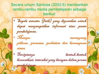 Secara umum Santosa (2002:5) memberikan
 rambu-rambu media pembelajaran sebagai
               berikut:
 • Segala sesuatu (fisik) yang digunakan untuk
   dapat menyampaikan informasi atau pesan
   pembelajaran.
 • Mampu                               merangsang
   pikiran, perasaan, perhatian dan kemampuan
   siswa.
 • Terciptanya                      bentuk-bentuk
   komunikasi, interaksi yang beragam dalam proses
   pembelajaran
 
