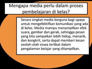 Mengapa media perlu dalam proses
     pembelajaran di kelas?
     Secara singkat media berguna bagi upaya
     untuk mengefektifkan komunikasi yang ada
     di kelas. Media mampu menampilkan efek
     suara, gambar dan gerak, sehingga pesan
     yang kita sampaikan lebih hidup, menarik,
     dan kongkrit, serta dapat memberi kesan
     seolah-olah siswa terlibat dalam
     pengalaman belajar yang ditampilkan.
 