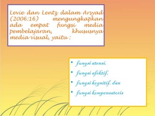 Levie dan Lentz dalam Arsyad
(2006:16)     mengungkapkan
ada    empat    fungsi   media
pembelajaran,         khususnya
media visual, yaitu :



                    •   fungsi atensi,
                    •   fungsi afektif,
                    •   fungsi kognitif, dan
                    •   fungsi kompensatoris
 