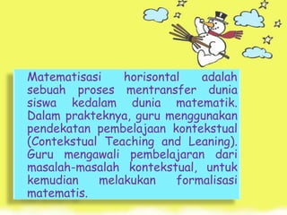 Matematisasi    horisontal   adalah
sebuah proses mentransfer dunia
siswa kedalam dunia matematik.
Dalam prakteknya, guru menggunakan
pendekatan pembelajaan kontekstual
(Contekstual Teaching and Leaning).
Guru mengawali pembelajaran dari
masalah-masalah kontekstual, untuk
kemudian    melakukan    formalisasi
matematis.
 