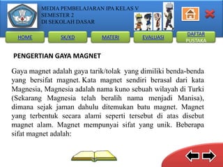 MEDIA PEMBELAJARAN IPA KELAS V
SEMESTER 2
DI SEKOLAH DASAR
HOME

SK/KD

MATERI

EVALUASI

DAFTAR
PUSTAKA

PENGERTIAN GAYA MAGNET
Gaya magnet adalah gaya tarik/tolak yang dimiliki benda-benda
yang bersifat magnet. Kata magnet sendiri berasal dari kata
Magnesia, Magnesia adalah nama kuno sebuah wilayah di Turki
(Sekarang Magnesia telah beralih nama menjadi Manisa),
dimana sejak jaman dahulu ditemukan batu magnet. Magnet
yang terbentuk secara alami seperti tersebut di atas disebut
magnet alam. Magnet mempunyai sifat yang unik. Beberapa
sifat magnet adalah:

 