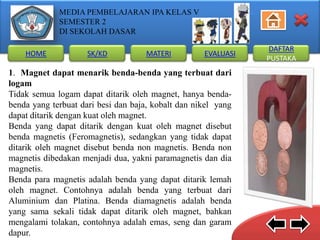 MEDIA PEMBELAJARAN IPA KELAS V
SEMESTER 2
DI SEKOLAH DASAR
HOME

SK/KD

MATERI

EVALUASI

1. Magnet dapat menarik benda-benda yang terbuat dari
logam
Tidak semua logam dapat ditarik oleh magnet, hanya bendabenda yang terbuat dari besi dan baja, kobalt dan nikel yang
dapat ditarik dengan kuat oleh magnet.
Benda yang dapat ditarik dengan kuat oleh magnet disebut
benda magnetis (Feromagnetis), sedangkan yang tidak dapat
ditarik oleh magnet disebut benda non magnetis. Benda non
magnetis dibedakan menjadi dua, yakni paramagnetis dan dia
magnetis.
Benda para magnetis adalah benda yang dapat ditarik lemah
oleh magnet. Contohnya adalah benda yang terbuat dari
Aluminium dan Platina. Benda diamagnetis adalah benda
yang sama sekali tidak dapat ditarik oleh magnet, bahkan
mengalami tolakan, contohnya adalah emas, seng dan garam
dapur.

DAFTAR
PUSTAKA

 
