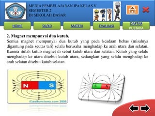 MEDIA PEMBELAJARAN IPA KELAS V
SEMESTER 2
DI SEKOLAH DASAR
HOME

SK/KD

MATERI

EVALUASI

DAFTAR
PUSTAKA

2. Magnet mempunyai dua kutub.
Semua magnet mempunyai dua kutub yang pada keadaan bebas (misalnya
digantung pada seutas tali) selalu berusaha menghadap ke arah utara dan selatan.
Karena itulah kutub magnet di sebut kutub utara dan selatan. Kutub yang selalu
menghadap ke utara disebut kutub utara, sedangkan yang selalu menghadap ke
arah selatan disebut kutub selatan.

 