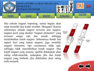 MEDIA PEMBELAJARAN IPA KELAS V
SEMESTER 2
DI SEKOLAH DASAR
HOME

SK/KD

MATERI

EVALUASI

Jika sebuah magnet terpotong, semua bagian akan
tetap memiliki dua kutub tersebut. Mengapa? Karena
sebenarnya sebuah magnet tersusun atas magnetmagnet kecil yang disebut "magnet elementer" yang
tersusun sangat rapi dan searah, sehingga
menimbulkan kutub magnet. Sebenarnya benda lain
seperti besi yang bukan magnet, juga memiliki
magnet elementer, tapi susunannya tidak rapi,
sehingga tidak menimbulkan kutub magnet. Dua
kutub magnet yang senama, apabila didekatkan akan
saling tolak-menolak, sedangkan jika dua kutub
magnet yang berbeda, jika didekatkan akan saling
tarik-menarik.

DAFTAR
PUSTAKA

 