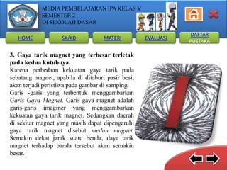 MEDIA PEMBELAJARAN IPA KELAS V
SEMESTER 2
DI SEKOLAH DASAR
HOME

SK/KD

MATERI

3. Gaya tarik magnet yang terbesar terletak
pada kedua kutubnya.
Karena perbedaan kekuatan gaya tarik pada
sebatang magnet, apabila di ditaburi pasir besi,
akan terjadi peristiwa pada gambar di samping.
Garis -garis yang terbentuk menggambarkan
Garis Gaya Magnet. Garis gaya magnet adalah
garis-garis imaginer yang menggambarkan
kekuatan gaya tarik magnet. Sedangkan daerah
di sekitar magnet yang masih dapat dipengaruhi
gaya tarik magnet disebut medan magnet.
Semakin dekat jarak suatu benda, daya tarik
magnet terhadap banda tersebut akan semakin
besar.

EVALUASI

DAFTAR
PUSTAKA

 