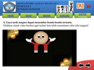 MEDIA PEMBELAJARAN IPA KELAS V
SEMESTER 2
DI SEKOLAH DASAR
HOME

SK/KD

MATERI

EVALUASI

DAFTAR
PUSTAKA

4. Gaya tarik magnet dapat menembus benda-benda tertentu.
Silahkan simak video berikut agar kalian bisa lebih memahami sifat-sifat magnet!

 