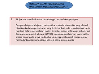 MENGAPA DALAM PEMBELAJARAN
MATEMATIKA MEMERLUKAN MEDIA??

1.

Objek matematika itu abstrak sehingga memerlukan peragaan

Dengan alat pembelajaran matematika, materi matematika yang abstrak
disajikan kedalam pendekatan yang lebih konkret, ada visualisasinya, serta
manfaat dalam mempelajari materi tersebut dalam kehidupan sehari-hari.
Sementara menurut Murwani (1999), untuk membelajarkan matematika
secara benar pada siswa mutlak harus menggunakan alat peraga untuk
memudahkan siswa mengenal konsep-konsep matematika

 